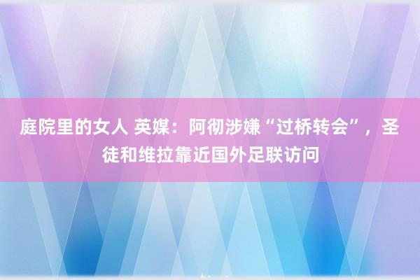 庭院里的女人 英媒：阿彻涉嫌“过桥转会”，圣徒和维拉靠近国外足联访问