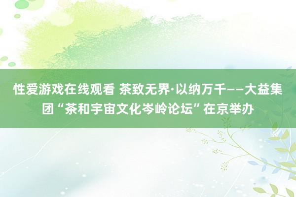 性爱游戏在线观看 茶致无界·以纳万千——大益集团“茶和宇宙文化岑岭论坛”在京举办