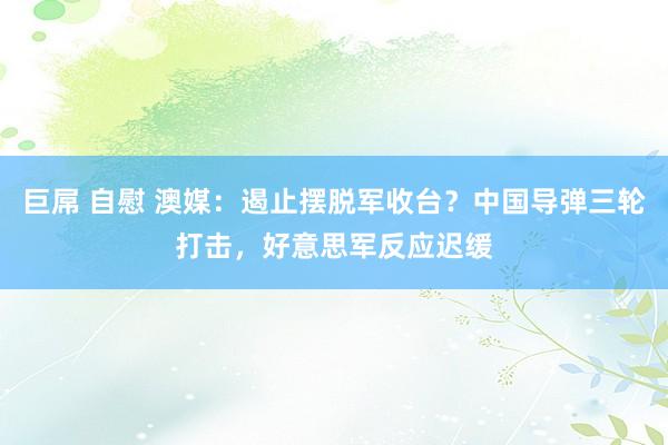 巨屌 自慰 澳媒：遏止摆脱军收台？中国导弹三轮打击，好意思军反应迟缓