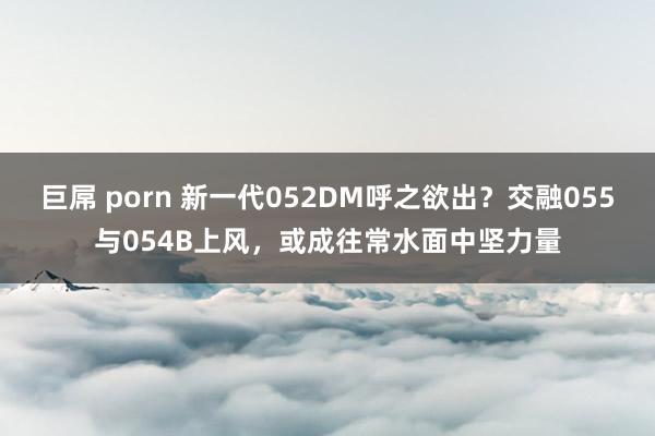 巨屌 porn 新一代052DM呼之欲出？交融055与054B上风，或成往常水面中坚力量