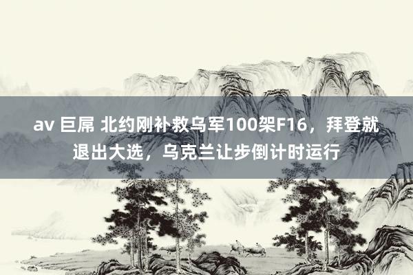 av 巨屌 北约刚补救乌军100架F16，拜登就退出大选，乌克兰让步倒计时运行