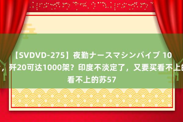 【SVDVD-275】夜勤ナースマシンバイブ 10年之后，歼20可达1000架？印度不淡定了，又要买看不上的苏57