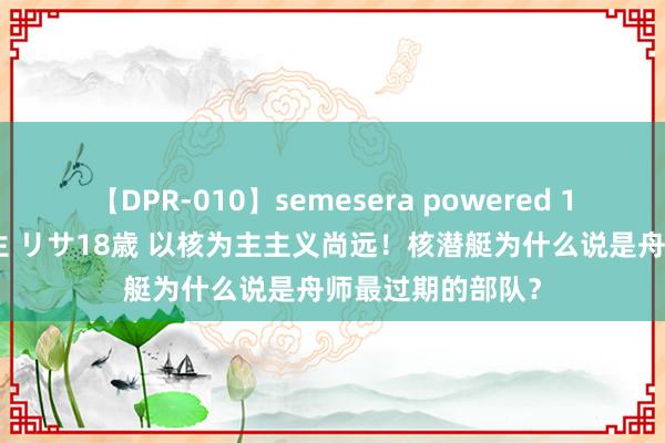 【DPR-010】semesera powered 10 ギャル女痴校生 リサ18歳 以核为主主义尚远！核潜艇为什么说是舟师最过期的部队？