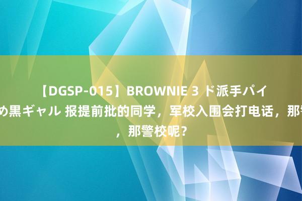 【DGSP-015】BROWNIE 3 ド派手パイパン強め黒ギャル 报提前批的同学，军校入围会打电话，那警校呢？