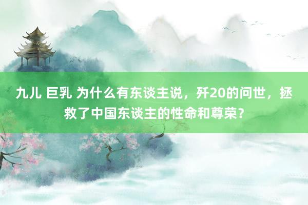 九儿 巨乳 为什么有东谈主说，歼20的问世，拯救了中国东谈主的性命和尊荣？