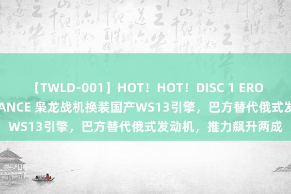 【TWLD-001】HOT！HOT！DISC 1 ERO-BODY BURNING DANCE 枭龙战机换装国产WS13引擎，巴方替代俄式发动机，推力飙升两成