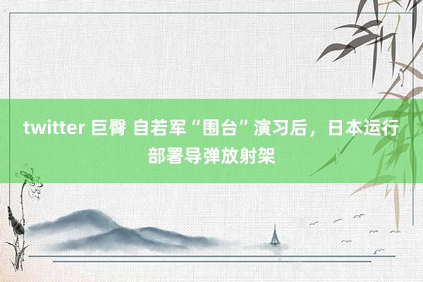 twitter 巨臀 自若军“围台”演习后，日本运行部署导弹放射架