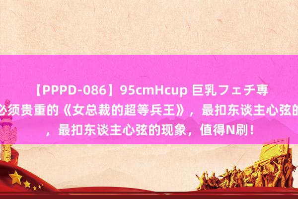 【PPPD-086】95cmHcup 巨乳フェチ専用ソープ SARA 必须贵重的《女总裁的超等兵王》，最扣东谈主心弦的现象，值得N刷！