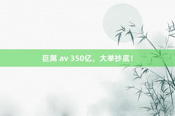 巨屌 av 350亿，大举抄底！