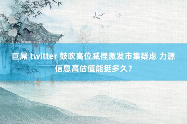 巨屌 twitter 鼓吹高位减捏激发市集疑虑 力源信息高估值能挺多久？