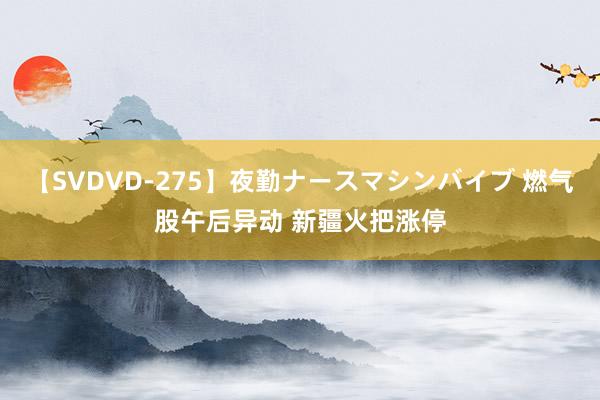 【SVDVD-275】夜勤ナースマシンバイブ 燃气股午后异动 新疆火把涨停