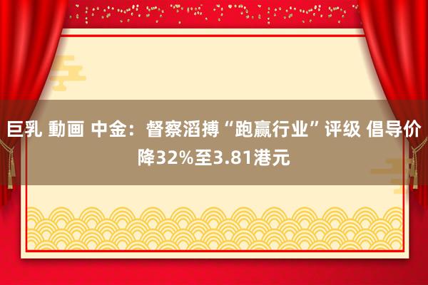 巨乳 動画 中金：督察滔搏“跑赢行业”评级 倡导价降32%至3.81港元