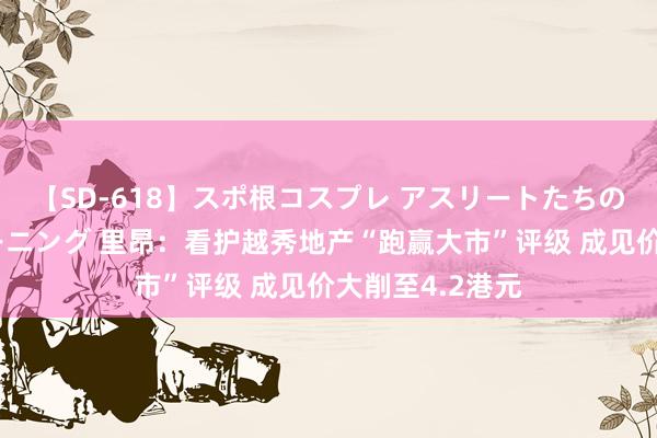 【SD-618】スポ根コスプレ アスリートたちの濡れ濡れトレーニング 里昂：看护越秀地产“跑赢大市”评级 成见价大削至4.2港元