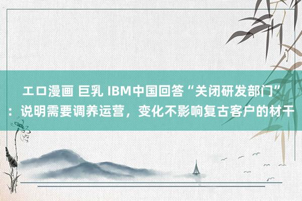 エロ漫画 巨乳 IBM中国回答“关闭研发部门”：说明需要调养运营，变化不影响复古客户的材干