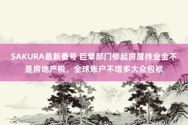 SAKURA最新番号 巨擘部门修起房屋待业金不是房地产税，全球账户不增多大众包袱