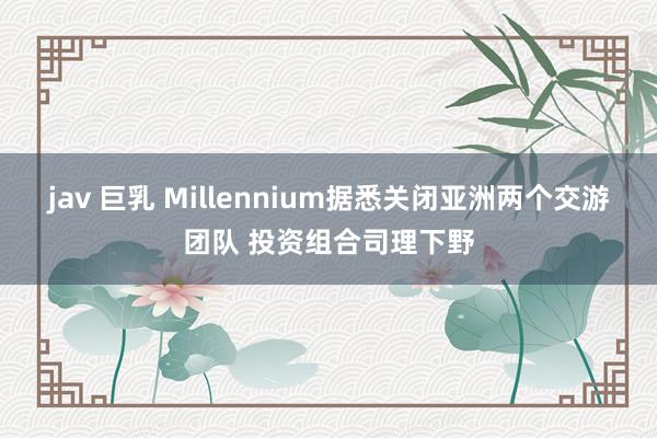 jav 巨乳 Millennium据悉关闭亚洲两个交游团队 投资组合司理下野