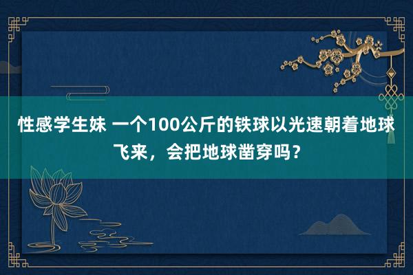 性感学生妹 一个100公斤的铁球以光速朝着地球飞来，会把地球凿穿吗？