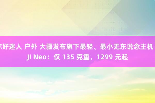 你好迷人 户外 大疆发布旗下最轻、最小无东说念主机 DJI Neo：仅 135 克重，1299 元起