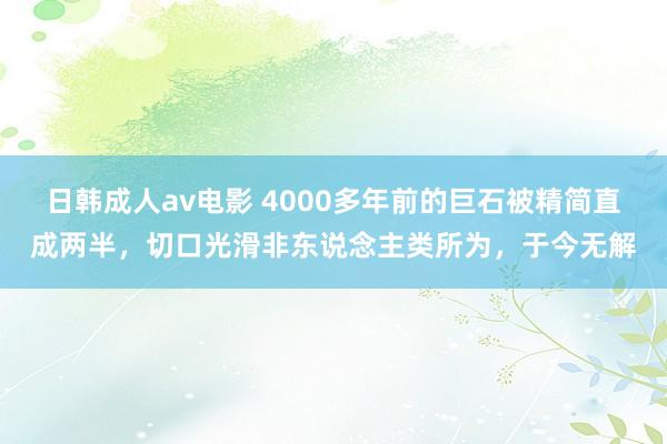 日韩成人av电影 4000多年前的巨石被精简直成两半，切口光滑非东说念主类所为，于今无解