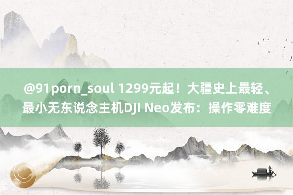 @91porn_soul 1299元起！大疆史上最轻、最小无东说念主机DJI Neo发布：操作零难度