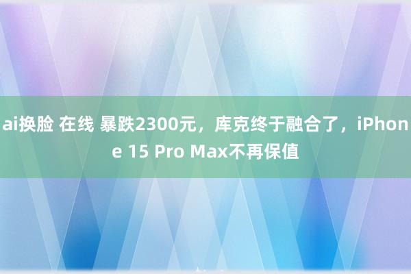 ai换脸 在线 暴跌2300元，库克终于融合了，iPhone 15 Pro Max不再保值