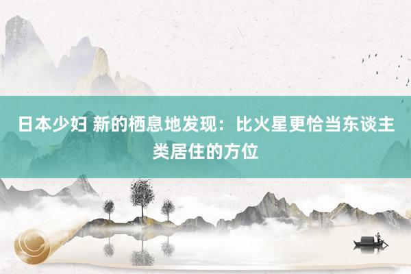 日本少妇 新的栖息地发现：比火星更恰当东谈主类居住的方位