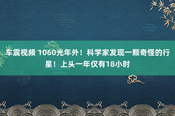 车震视频 1060光年外！科学家发现一颗奇怪的行星！上头一年仅有18小时