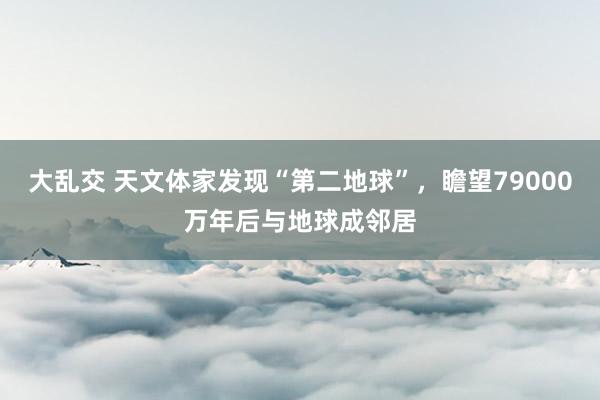 大乱交 天文体家发现“第二地球”，瞻望79000万年后与地球成邻居