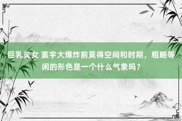 巨乳美女 寰宇大爆炸前莫得空间和时期，粗略等闲的形色是一个什么气象吗？