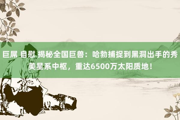 巨屌 自慰 揭秘全国巨兽：哈勃捕捉到黑洞出手的秀美星系中枢，重达6500万太阳质地！