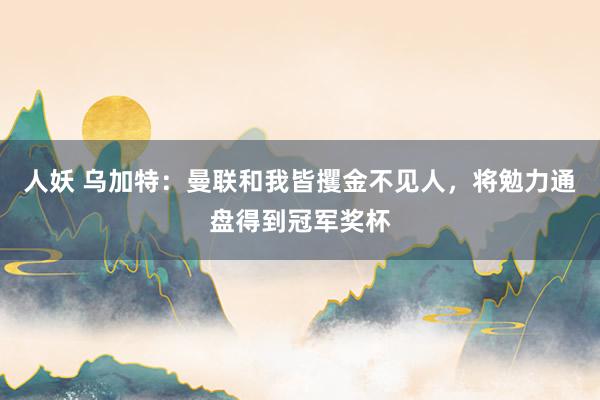 人妖 乌加特：曼联和我皆攫金不见人，将勉力通盘得到冠军奖杯