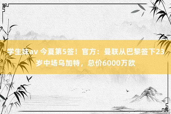 学生妹av 今夏第5签！官方：曼联从巴黎签下23岁中场乌加特，总价6000万欧