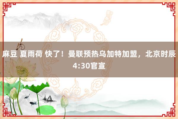 麻豆 夏雨荷 快了！曼联预热乌加特加盟，北京时辰4:30官宣