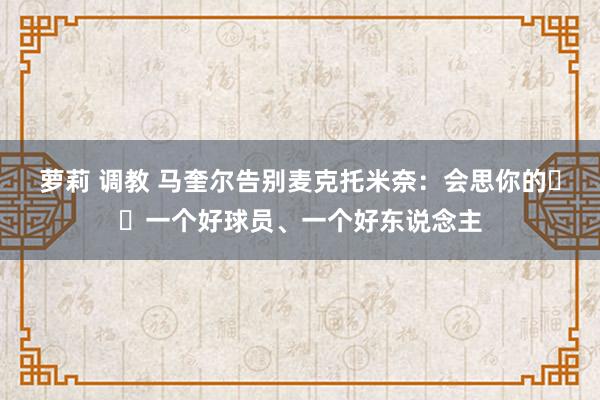 萝莉 调教 马奎尔告别麦克托米奈：会思你的❤️一个好球员、一个好东说念主