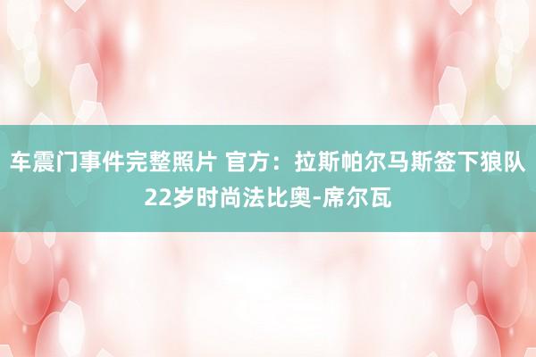 车震门事件完整照片 官方：拉斯帕尔马斯签下狼队22岁时尚法比奥-席尔瓦