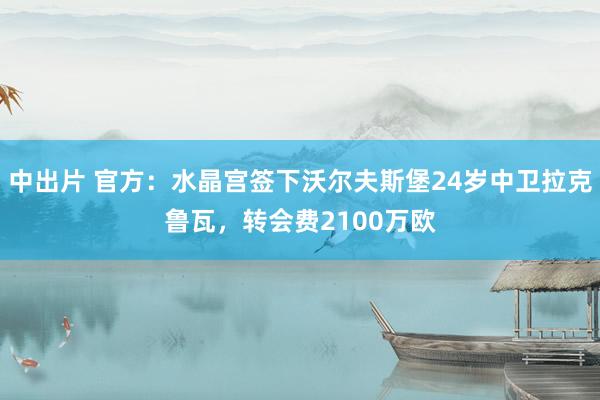 中出片 官方：水晶宫签下沃尔夫斯堡24岁中卫拉克鲁瓦，转会费2100万欧