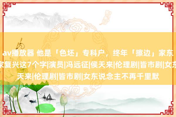 av播放器 他是「色坯」专科户，终年「擦边」家东说念主遭怒喷，浑家复兴这7个字|演员|冯远征|侯天来|伦理剧|皆市剧|女东说念主不再千里默