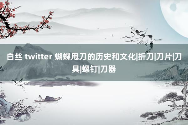 白丝 twitter 蝴蝶甩刀的历史和文化|折刀|刀片|刀具|螺钉|刀器