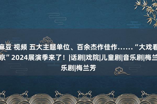 麻豆 视频 五大主题单位、百余杰作佳作……“大戏看北京”2024展演季来了！|话剧|戏院|儿童剧|音乐剧|梅兰芳