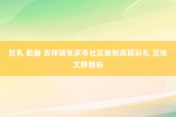 巨乳 動画 吉祥镇张家寺社区胁制高额彩礼 见地文静婚俗