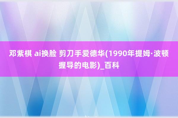 邓紫棋 ai换脸 剪刀手爱德华(1990年提姆·波顿握导的电影)_百科