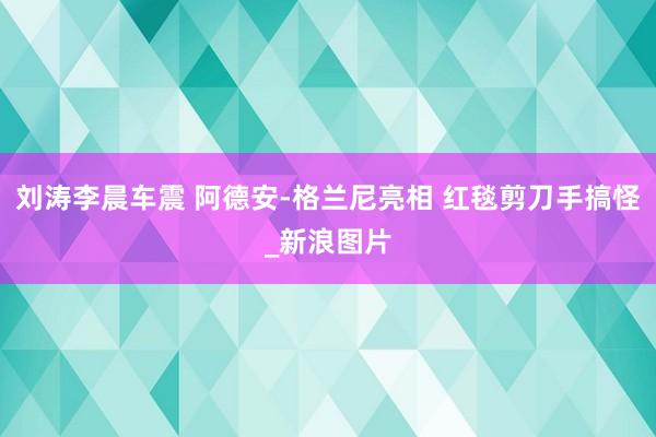 刘涛李晨车震 阿德安-格兰尼亮相 红毯剪刀手搞怪_新浪图片