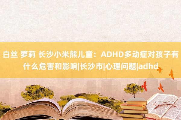 白丝 萝莉 长沙小米熊儿童：ADHD多动症对孩子有什么危害和影响|长沙市|心理问题|adhd