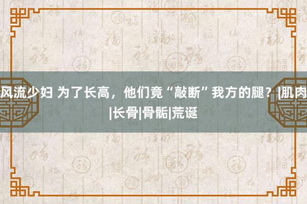 风流少妇 为了长高，他们竟“敲断”我方的腿？|肌肉|长骨|骨骺|荒诞