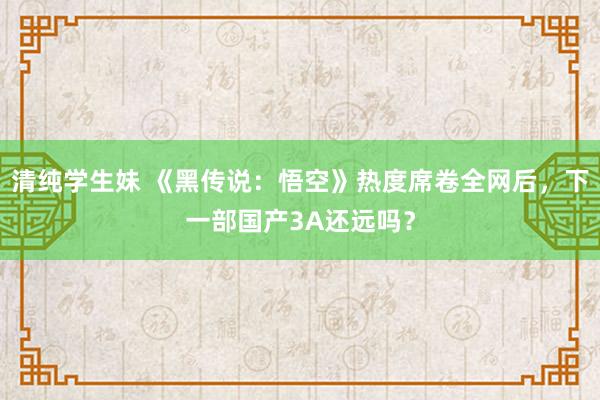 清纯学生妹 《黑传说：悟空》热度席卷全网后，下一部国产3A还远吗？