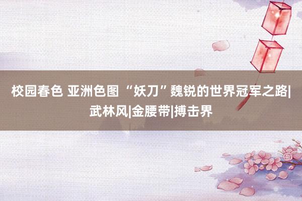 校园春色 亚洲色图 “妖刀”魏锐的世界冠军之路|武林风|金腰带|搏击界