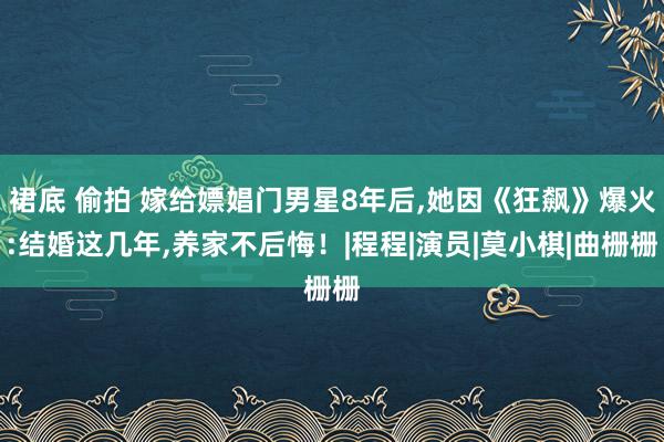 裙底 偷拍 嫁给嫖娼门男星8年后,她因《狂飙》爆火:结婚这几年,养家不后悔！|程程|演员|莫小棋|曲栅栅