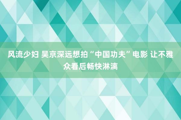 风流少妇 吴京深远想拍“中国功夫”电影 让不雅众看后畅快淋漓