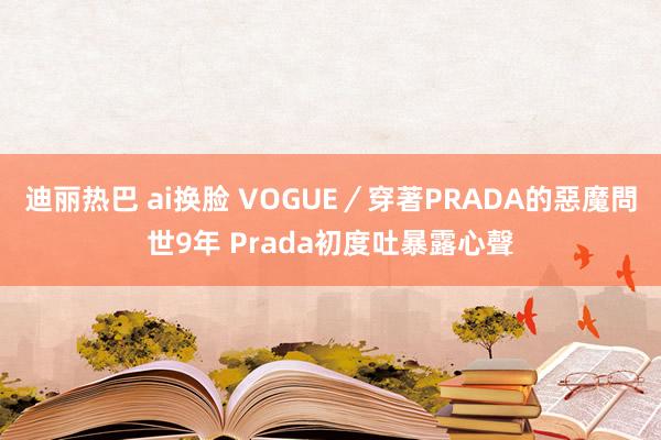 迪丽热巴 ai换脸 VOGUE／穿著PRADA的惡魔問世9年 Prada初度吐暴露心聲