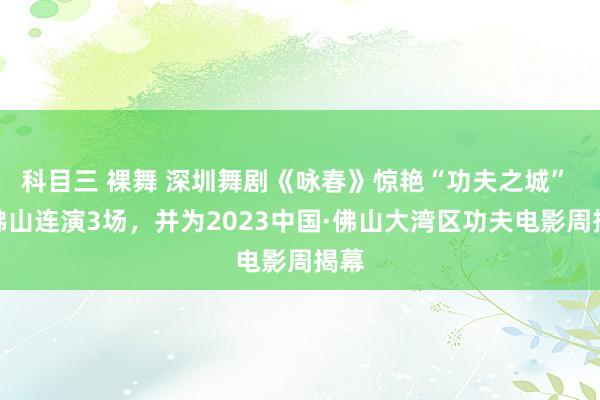 科目三 裸舞 深圳舞剧《咏春》惊艳“功夫之城” 在佛山连演3场，并为2023中国·佛山大湾区功夫电影周揭幕